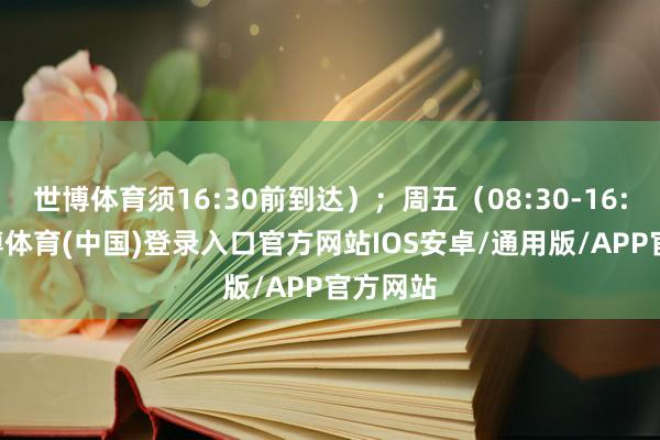世博体育须16:30前到达）；周五（08:30-16:00-世博体育(中国)登录入口官方网站IOS安卓/通用版/APP官方网站