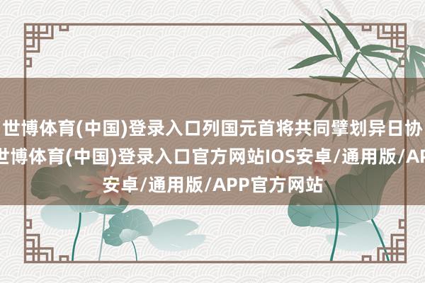 世博体育(中国)登录入口列国元首将共同擘划异日协作新蓝图-世博体育(中国)登录入口官方网站IOS安卓/通用版/APP官方网站