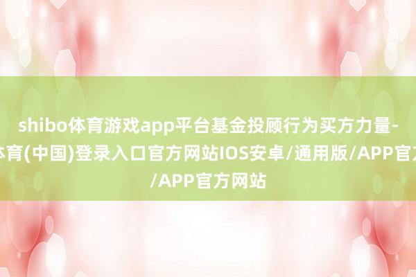 shibo体育游戏app平台基金投顾行为买方力量-世博体育(中国)登录入口官方网站IOS安卓/通用版/APP官方网站