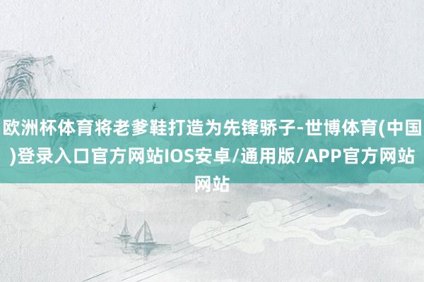 欧洲杯体育将老爹鞋打造为先锋骄子-世博体育(中国)登录入口官方网站IOS安卓/通用版/APP官方网站