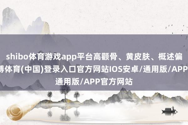 shibo体育游戏app平台高颧骨、黄皮肤、概述偏男相-世博体育(中国)登录入口官方网站IOS安卓/通用版/APP官方网站