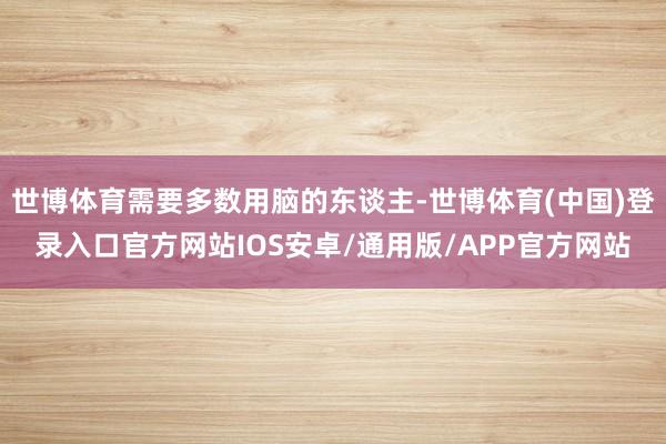 世博体育需要多数用脑的东谈主-世博体育(中国)登录入口官方网站IOS安卓/通用版/APP官方网站