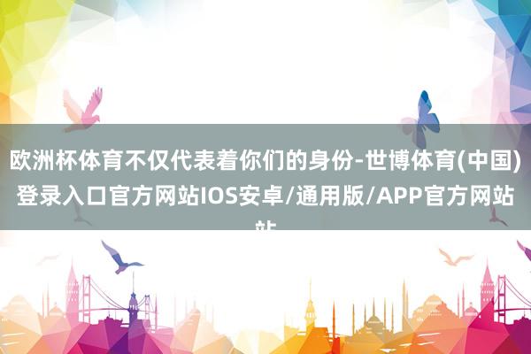 欧洲杯体育不仅代表着你们的身份-世博体育(中国)登录入口官方网站IOS安卓/通用版/APP官方网站