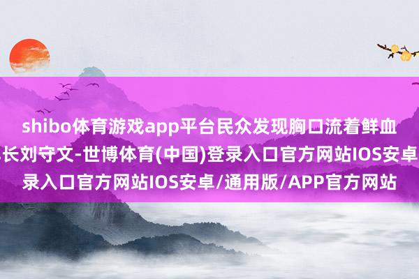 shibo体育游戏app平台民众发现胸口流着鲜血、双手还抱着刺刀的排长刘守文-世博体育(中国)登录入口官方网站IOS安卓/通用版/APP官方网站