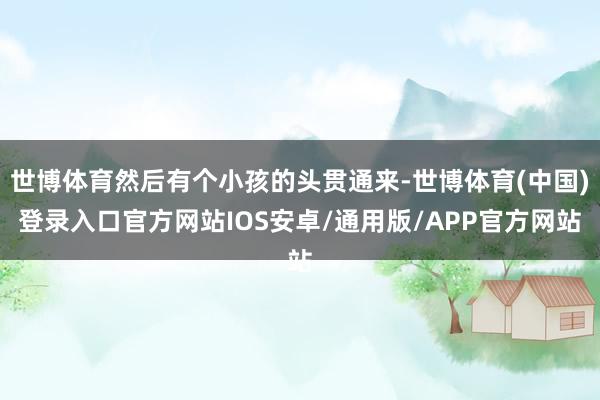 世博体育然后有个小孩的头贯通来-世博体育(中国)登录入口官方网站IOS安卓/通用版/APP官方网站
