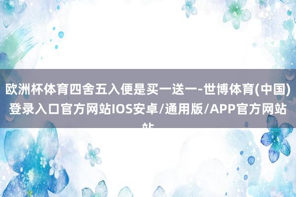 欧洲杯体育四舍五入便是买一送一-世博体育(中国)登录入口官方网站IOS安卓/通用版/APP官方网站