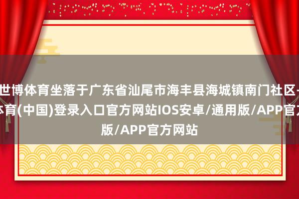 世博体育坐落于广东省汕尾市海丰县海城镇南门社区-世博体育(中国)登录入口官方网站IOS安卓/通用版/APP官方网站