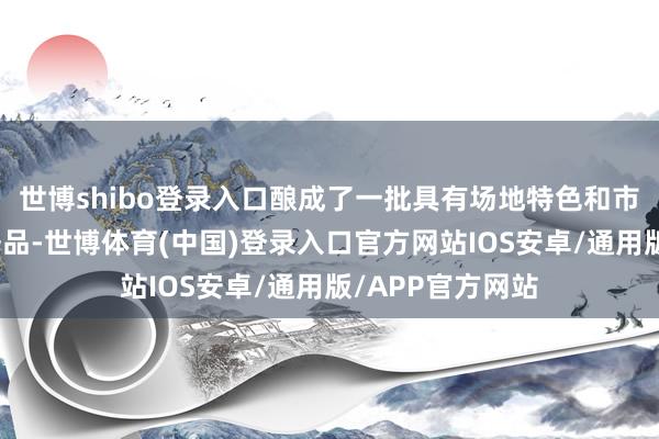 世博shibo登录入口酿成了一批具有场地特色和市集口碑的优质居品-世博体育(中国)登录入口官方网站IOS安卓/通用版/APP官方网站