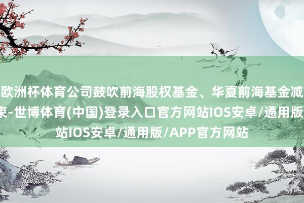 欧洲杯体育公司鼓吹前海股权基金、华夏前海基金减抓缱绻奉行结束-世博体育(中国)登录入口官方网站IOS安卓/通用版/APP官方网站