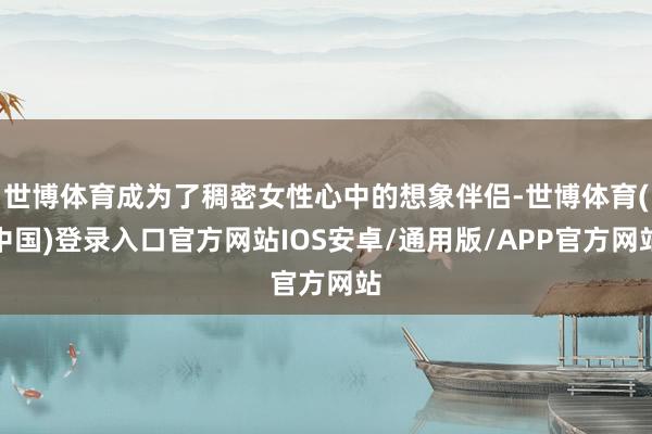 世博体育成为了稠密女性心中的想象伴侣-世博体育(中国)登录入口官方网站IOS安卓/通用版/APP官方网站