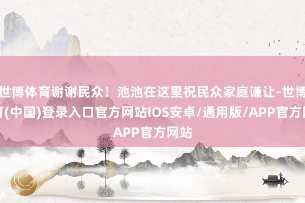 世博体育谢谢民众！池池在这里祝民众家庭谦让-世博体育(中国)登录入口官方网站IOS安卓/通用版/APP官方网站