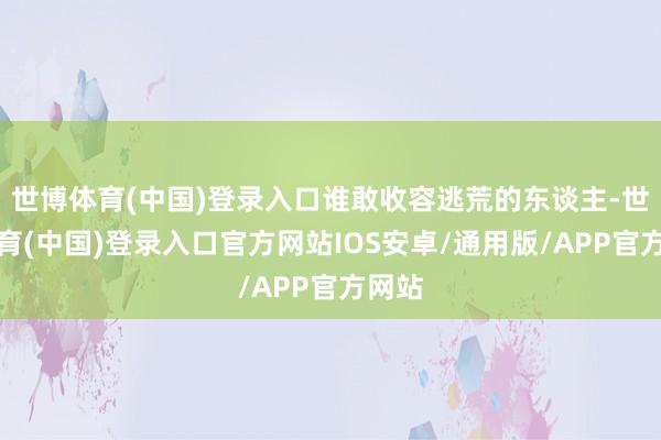 世博体育(中国)登录入口谁敢收容逃荒的东谈主-世博体育(中国)登录入口官方网站IOS安卓/通用版/APP官方网站