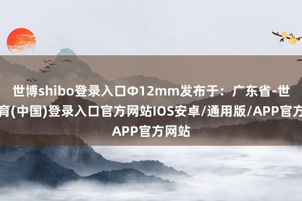 世博shibo登录入口Φ12mm发布于：广东省-世博体育(中国)登录入口官方网站IOS安卓/通用版/APP官方网站