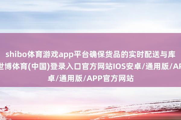 shibo体育游戏app平台确保货品的实时配送与库存的优化-世博体育(中国)登录入口官方网站IOS安卓/通用版/APP官方网站