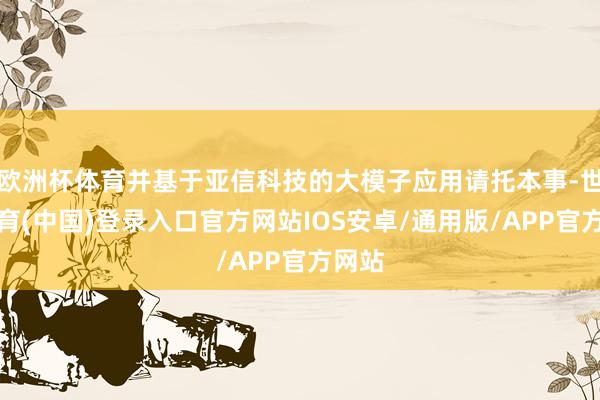 欧洲杯体育并基于亚信科技的大模子应用请托本事-世博体育(中国)登录入口官方网站IOS安卓/通用版/APP官方网站