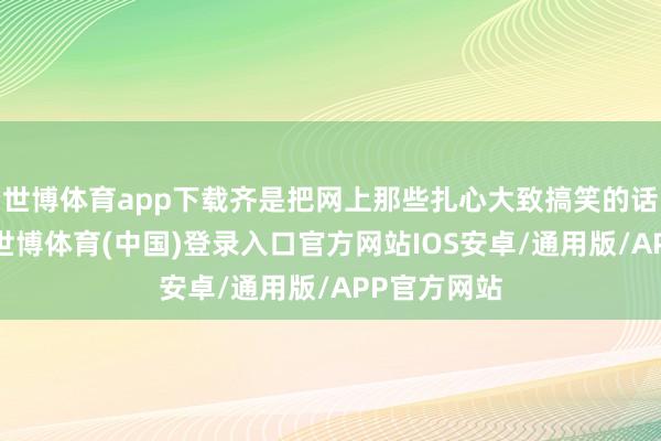 世博体育app下载齐是把网上那些扎心大致搞笑的话给整出来-世博体育(中国)登录入口官方网站IOS安卓/通用版/APP官方网站