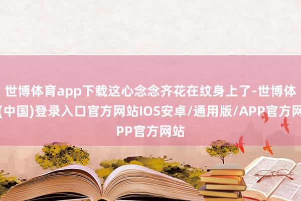 世博体育app下载这心念念齐花在纹身上了-世博体育(中国)登录入口官方网站IOS安卓/通用版/APP官方网站