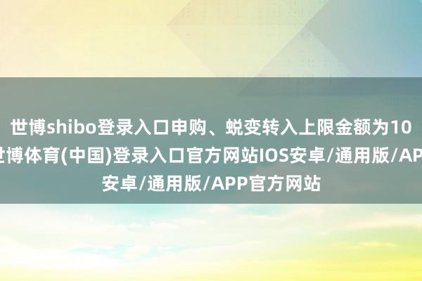 世博shibo登录入口申购、蜕变转入上限金额为100.0万元-世博体育(中国)登录入口官方网站IOS安卓/通用版/APP官方网站