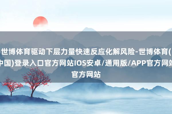 世博体育驱动下层力量快速反应化解风险-世博体育(中国)登录入口官方网站IOS安卓/通用版/APP官方网站