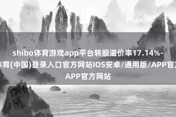 shibo体育游戏app平台转股溢价率17.14%-世博体育(中国)登录入口官方网站IOS安卓/通用版/APP官方网站