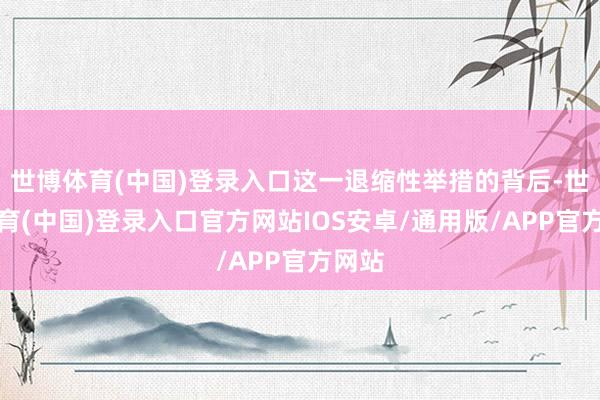 世博体育(中国)登录入口这一退缩性举措的背后-世博体育(中国)登录入口官方网站IOS安卓/通用版/APP官方网站