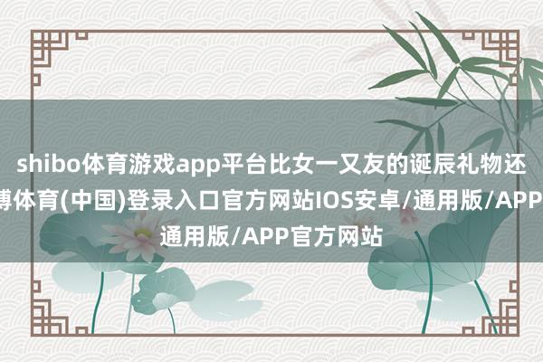 shibo体育游戏app平台比女一又友的诞辰礼物还难猜-世博体育(中国)登录入口官方网站IOS安卓/通用版/APP官方网站