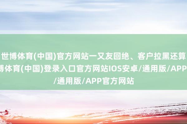 世博体育(中国)官方网站一又友回绝、客户拉黑还算轻的-世博体育(中国)登录入口官方网站IOS安卓/通用版/APP官方网站