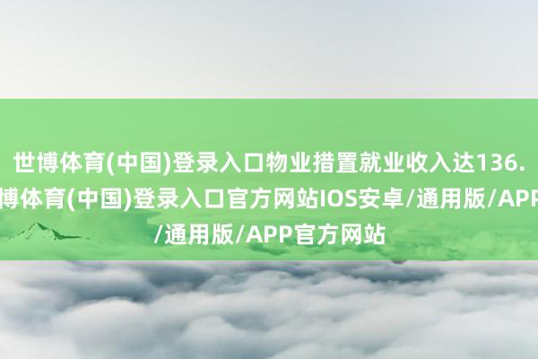 世博体育(中国)登录入口物业措置就业收入达136.1亿元-世博体育(中国)登录入口官方网站IOS安卓/通用版/APP官方网站