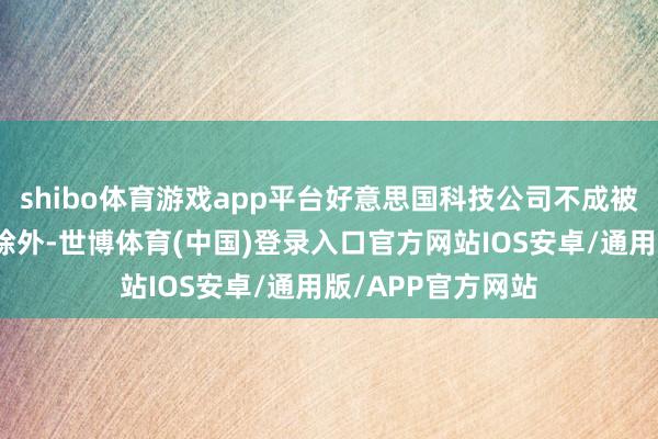 shibo体育游戏app平台好意思国科技公司不成被排斥在中国市集除外-世博体育(中国)登录入口官方网站IOS安卓/通用版/APP官方网站