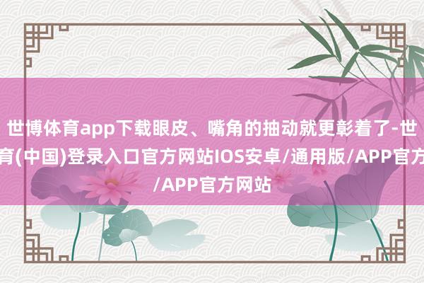 世博体育app下载眼皮、嘴角的抽动就更彰着了-世博体育(中国)登录入口官方网站IOS安卓/通用版/APP官方网站