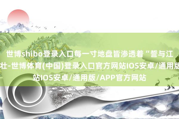 世博shibo登录入口每一寸地盘皆渗透着“誓与江山共生死”的豪壮-世博体育(中国)登录入口官方网站IOS安卓/通用版/APP官方网站