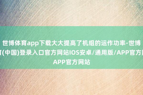世博体育app下载大大提高了机组的运作功率-世博体育(中国)登录入口官方网站IOS安卓/通用版/APP官方网站