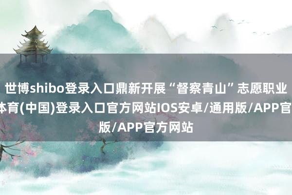 世博shibo登录入口鼎新开展“督察青山”志愿职业-世博体育(中国)登录入口官方网站IOS安卓/通用版/APP官方网站