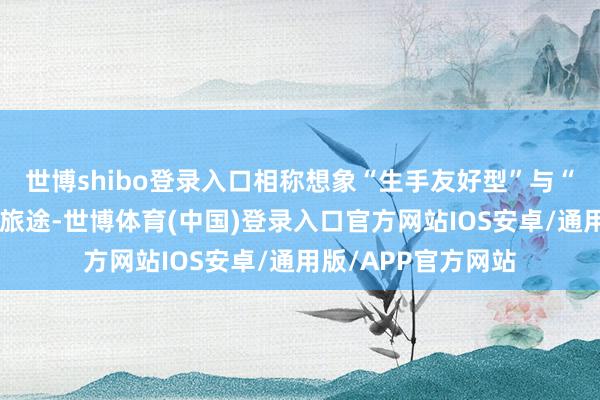 世博shibo登录入口相称想象“生手友好型”与“专科深度型”双轨旅途-世博体育(中国)登录入口官方网站IOS安卓/通用版/APP官方网站