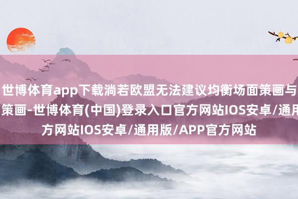 世博体育app下载淌若欧盟无法建议均衡场面策画与工业发展的可行有策画-世博体育(中国)登录入口官方网站IOS安卓/通用版/APP官方网站