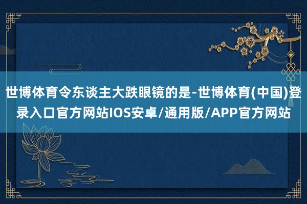 世博体育令东谈主大跌眼镜的是-世博体育(中国)登录入口官方网站IOS安卓/通用版/APP官方网站