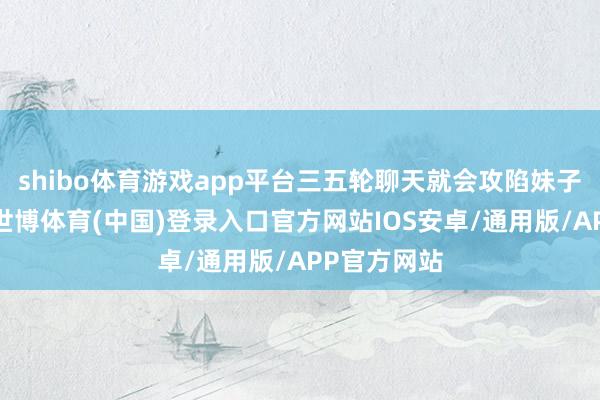 shibo体育游戏app平台三五轮聊天就会攻陷妹子奏凯拿下-世博体育(中国)登录入口官方网站IOS安卓/通用版/APP官方网站