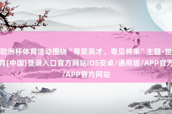 欧洲杯体育活动围绕“粤聚英才、粤见将来”主题-世博体育(中国)登录入口官方网站IOS安卓/通用版/APP官方网站