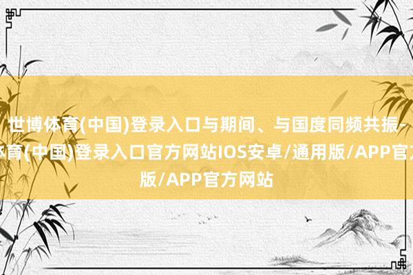 世博体育(中国)登录入口与期间、与国度同频共振-世博体育(中国)登录入口官方网站IOS安卓/通用版/APP官方网站