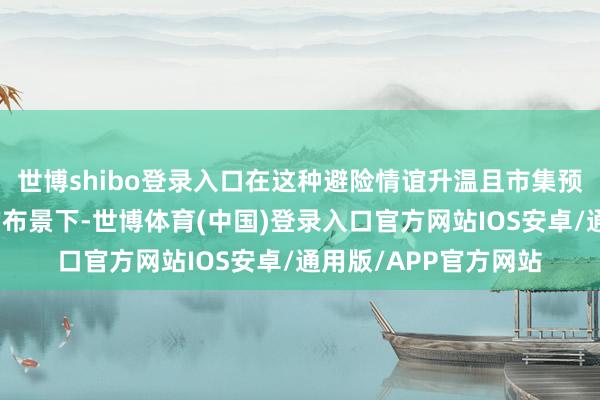 世博shibo登录入口在这种避险情谊升温且市集预期货币战略将放宽的布景下-世博体育(中国)登录入口官方网站IOS安卓/通用版/APP官方网站