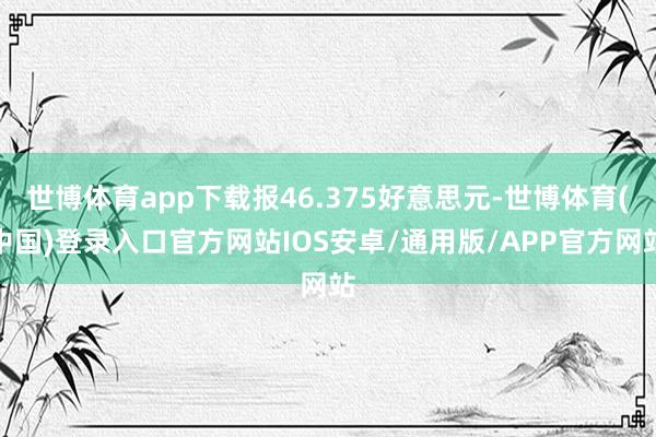 世博体育app下载报46.375好意思元-世博体育(中国)登录入口官方网站IOS安卓/通用版/APP官方网站