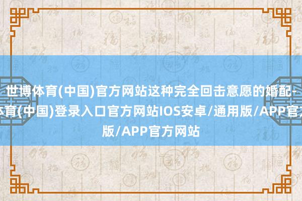 世博体育(中国)官方网站这种完全回击意愿的婚配-世博体育(中国)登录入口官方网站IOS安卓/通用版/APP官方网站