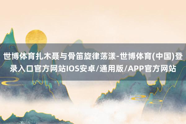 世博体育扎木聂与骨笛旋律荡漾-世博体育(中国)登录入口官方网站IOS安卓/通用版/APP官方网站