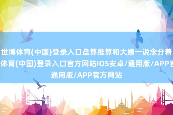 世博体育(中国)登录入口盘算推算和大姨一说念分着吃-世博体育(中国)登录入口官方网站IOS安卓/通用版/APP官方网站
