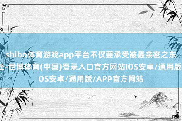 shibo体育游戏app平台不仅要承受被最亲密之东谈主抗击的苦处-世博体育(中国)登录入口官方网站IOS安卓/通用版/APP官方网站