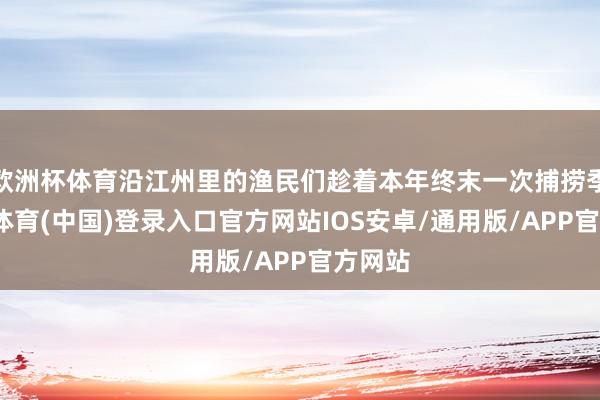 欧洲杯体育沿江州里的渔民们趁着本年终末一次捕捞季-世博体育(中国)登录入口官方网站IOS安卓/通用版/APP官方网站