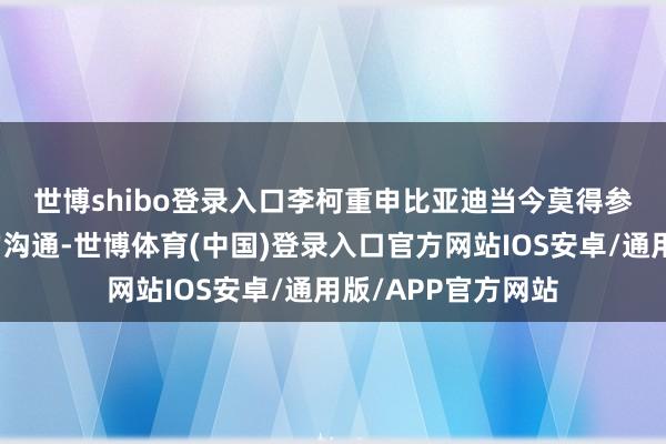 世博shibo登录入口　　李柯重申比亚迪当今莫得参预好意思国市集的沟通-世博体育(中国)登录入口官方网站IOS安卓/通用版/APP官方网站