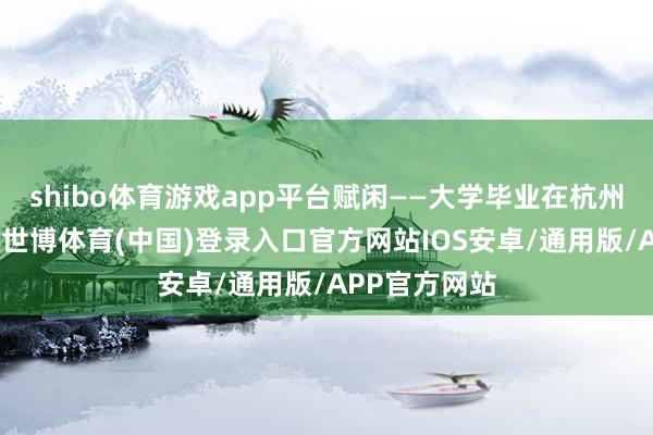 shibo体育游戏app平台赋闲——大学毕业在杭州作念设施员-世博体育(中国)登录入口官方网站IOS安卓/通用版/APP官方网站