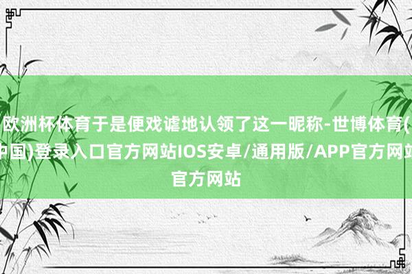 欧洲杯体育于是便戏谑地认领了这一昵称-世博体育(中国)登录入口官方网站IOS安卓/通用版/APP官方网站