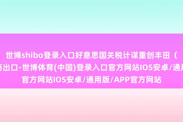 世博shibo登录入口好意思国关税计谋重创丰田（TM）等汽车制造商出口-世博体育(中国)登录入口官方网站IOS安卓/通用版/APP官方网站